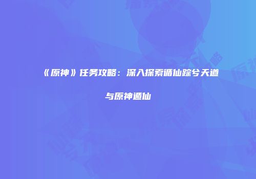 《原神》任务攻略：深入探索循仙踪兮天遒与原神遁仙