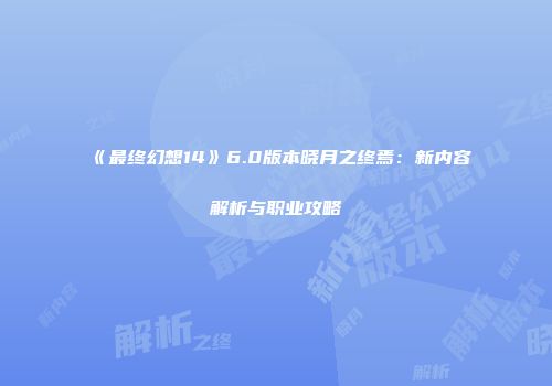 《最终幻想14》6.0版本晓月之终焉：新内容解析与职业攻略