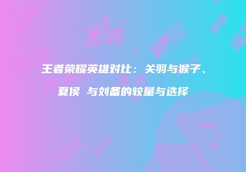 王者荣耀英雄对比：关羽与猴子、夏侯惇与刘备的较量与选择