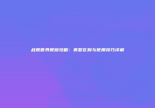 战舰世界舰炮攻略：类型区别与使用技巧详解
