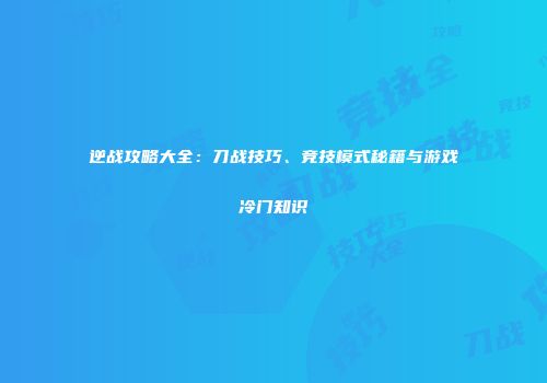 逆战攻略大全：刀战技巧、竞技模式秘籍与游戏冷门知识