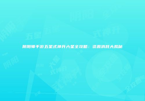 阴阳师手游五星式神升六星全攻略：资源消耗大揭秘