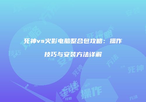 死神vs火影电脑整合包攻略：操作技巧与安装方法详解