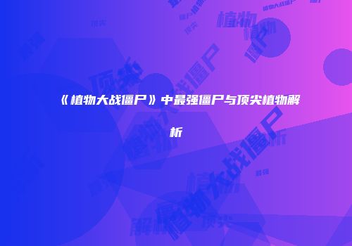 《植物大战僵尸》中最强僵尸与顶尖植物解析