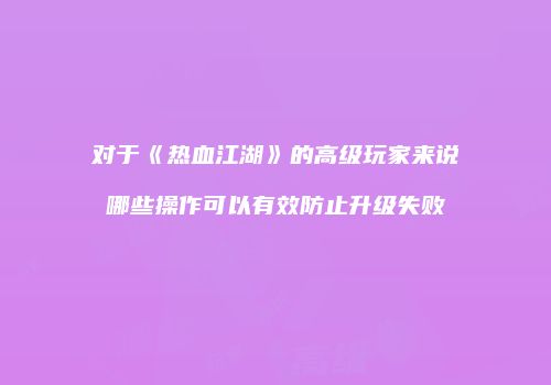 对于《热血江湖》的高级玩家来说哪些操作可以有效防止升级失败