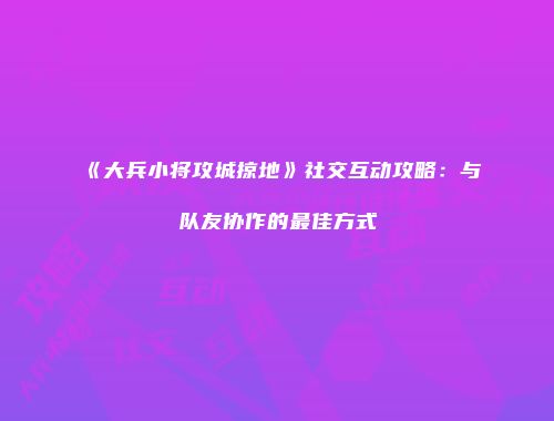 《大兵小将攻城掠地》社交互动攻略：与队友协作的最佳方式