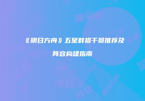 《明日方舟》五星群狙干员推荐及阵容构建指南