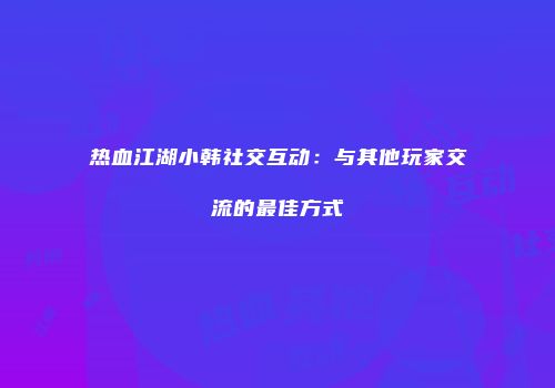 热血江湖小韩社交互动：与其他玩家交流的最佳方式