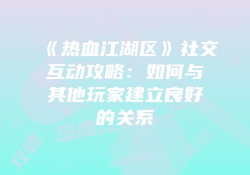 《热血江湖区》社交互动攻略：如何与其他玩家建立良好的关系