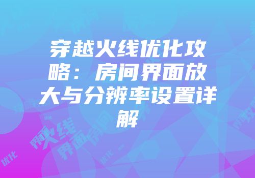穿越火线优化攻略：房间界面放大与分辨率设置详解