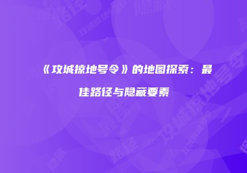 《攻城掠地号令》的地图探索：最佳路径与隐藏要素