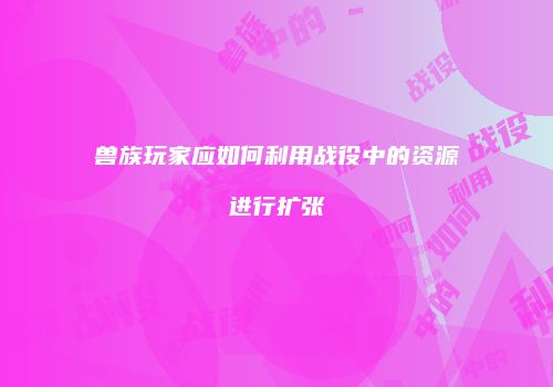 兽族玩家应如何利用战役中的资源进行扩张