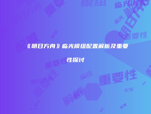 《明日方舟》临光模组配置解析及重要性探讨