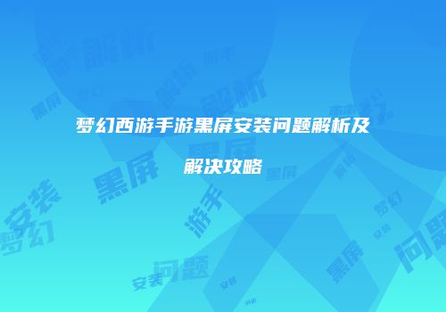 梦幻西游手游黑屏安装问题解析及解决攻略