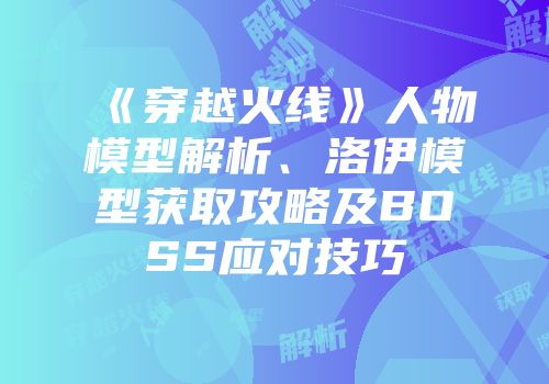 《穿越火线》人物模型解析、洛伊模型获取攻略及BOSS应对技巧