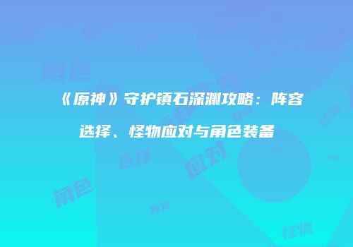 《原神》守护镇石深渊攻略：阵容选择、怪物应对与角色装备