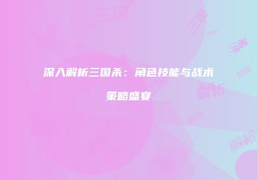 深入解析三国杀：角色技能与战术策略盛宴