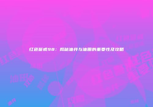 红色警戒98：揭秘油井与油田的重要性及攻略