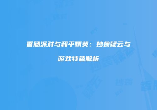 香肠派对与和平精英：抄袭疑云与游戏特色解析