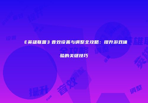 《英雄联盟》音效设置与调整全攻略：提升游戏体验的关键技巧
