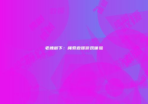 老槐树下：绳索救援游戏体验