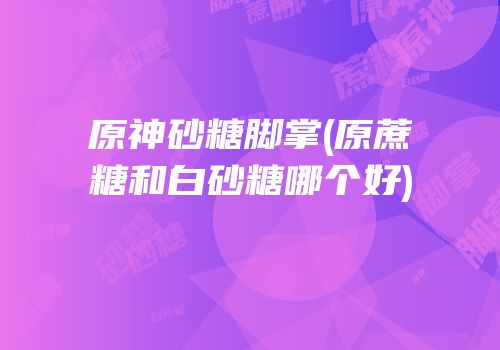 原神砂糖脚掌(原蔗糖和白砂糖哪个好)