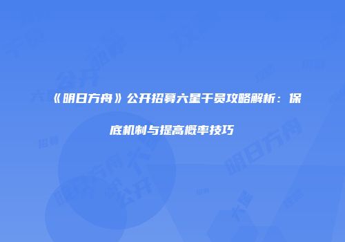 《明日方舟》公开招募六星干员攻略解析：保底机制与提高概率技巧