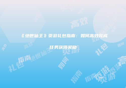 《绝世仙王》页游礼包指南:如何高效完成任务获得奖励