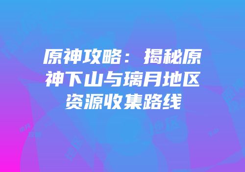 原神攻略：揭秘原神下山与璃月地区资源收集路线