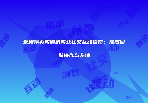 琅琊榜页游腾讯游戏社交互动指南：提高团队协作与友谊