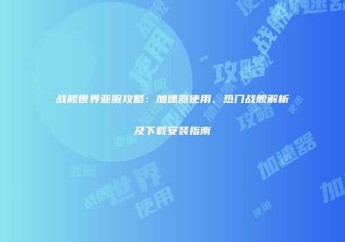 战舰世界亚服攻略：加速器使用、热门战舰解析及下载安装指南