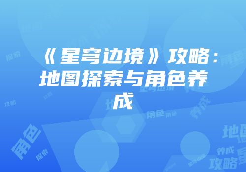 《星穹边境》攻略：地图探索与角色养成