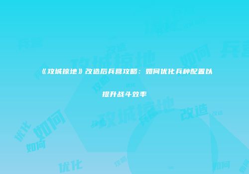 《攻城掠地》改造后兵营攻略：如何优化兵种配置以提升战斗效率