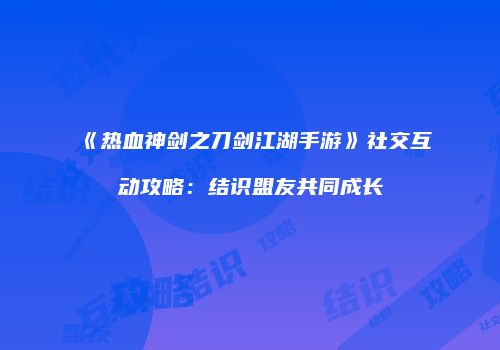 《热血神剑之刀剑江湖手游》社交互动攻略：结识盟友共同成长