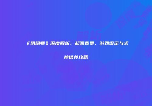 《阴阳师》深度解析：起源背景、游戏设定与式神培养攻略