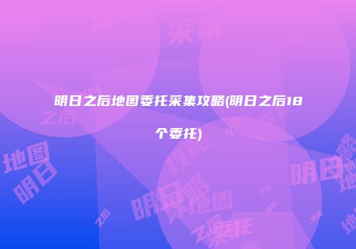明日之后地图委托采集攻略(明日之后18个委托)