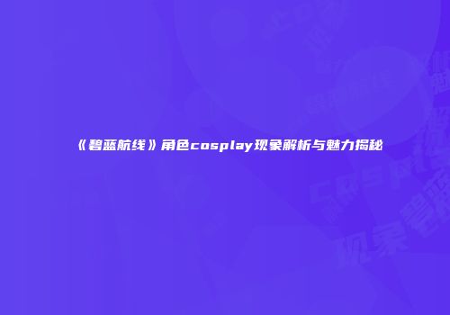 《碧蓝航线》角色cosplay现象解析与魅力揭秘