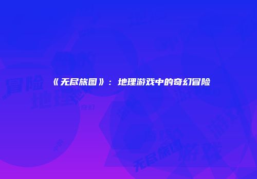 《无尽旅图》：地理游戏中的奇幻冒险