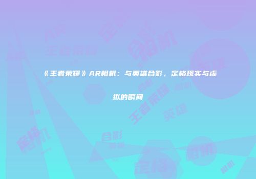 《王者荣耀》AR相机：与英雄合影，定格现实与虚拟的瞬间