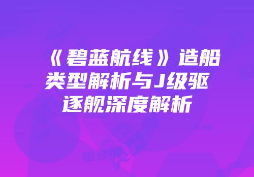 《碧蓝航线》造船类型解析与J级驱逐舰深度解析