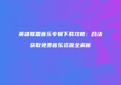 英雄联盟音乐专辑下载攻略：合法获取免费音乐资源全解析