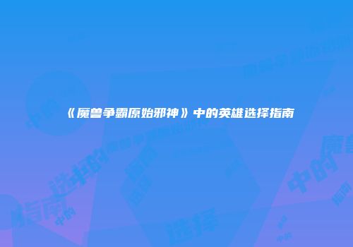 《魔兽争霸原始邪神》中的英雄选择指南