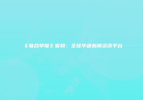 《联合早报》官网：全球华语新闻资讯平台