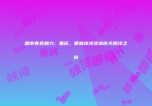 都市夜色魅力：重庆、挪威峡湾及城市天际线之旅