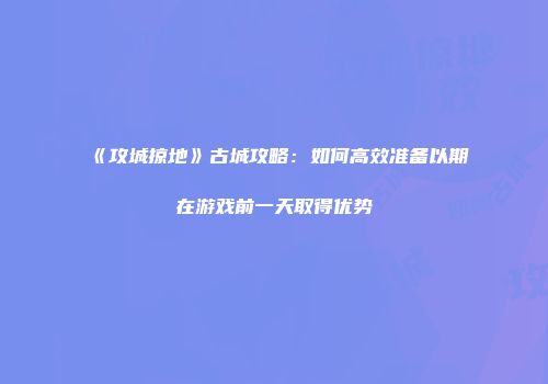 《攻城掠地》古城攻略：如何高效准备以期在游戏前一天取得优势
