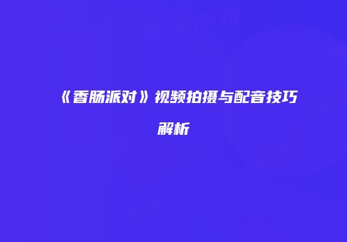 《香肠派对》视频拍摄与配音技巧解析