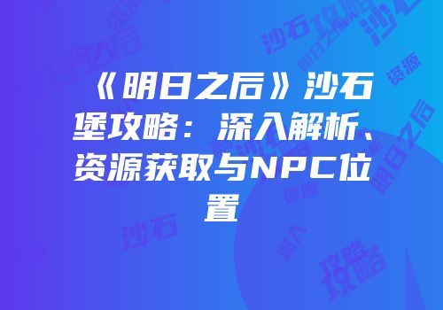 《明日之后》沙石堡攻略：深入解析、资源获取与NPC位置