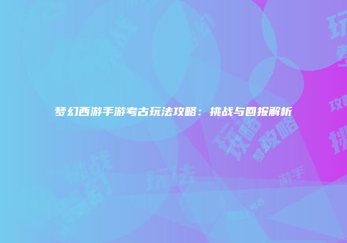 梦幻西游手游考古玩法攻略：挑战与回报解析