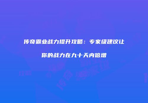 传奇霸业战力提升攻略：专家级建议让你的战力在九十天内倍增