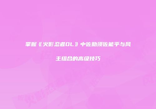 掌握《火影忍者OL》中佐助须佐能乎与风主组合的高级技巧